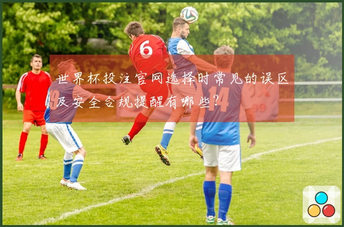 世界杯投注官网选择时常见的误区及安全合规提醒有哪些？