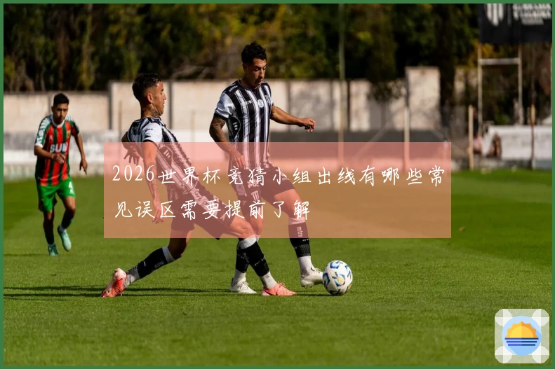 2026世界杯竞猜小组出线有哪些常见误区需要提前了解