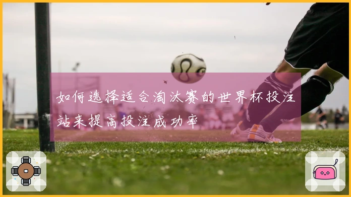 如何选择适合淘汰赛的世界杯投注站来提高投注成功率