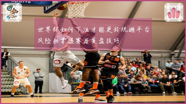 世界杯如何下注才能更好规避平台风险和掌握赛后复盘技巧