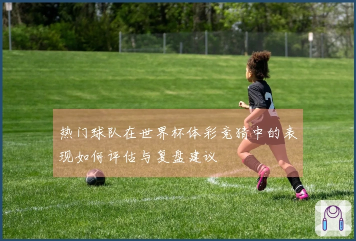 热门球队在世界杯体彩竞猜中的表现如何评估与复盘建议