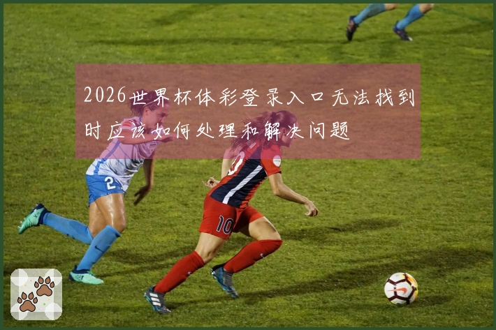 2026世界杯体彩登录入口无法找到时应该如何处理和解决问题