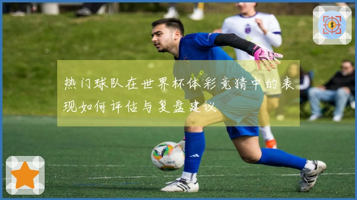 热门球队在世界杯体彩竞猜中的表现如何评估与复盘建议